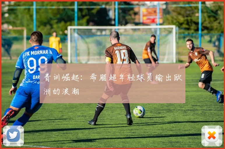 青训崛起：希腊超年轻球员输出欧洲的浪潮