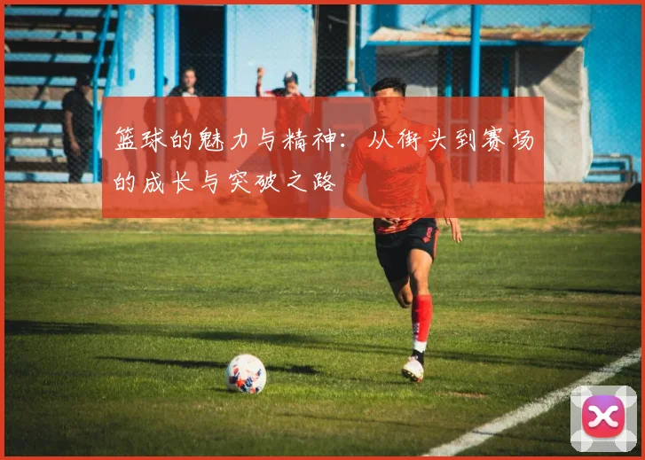 篮球的魅力与精神：从街头到赛场的成长与突破之路