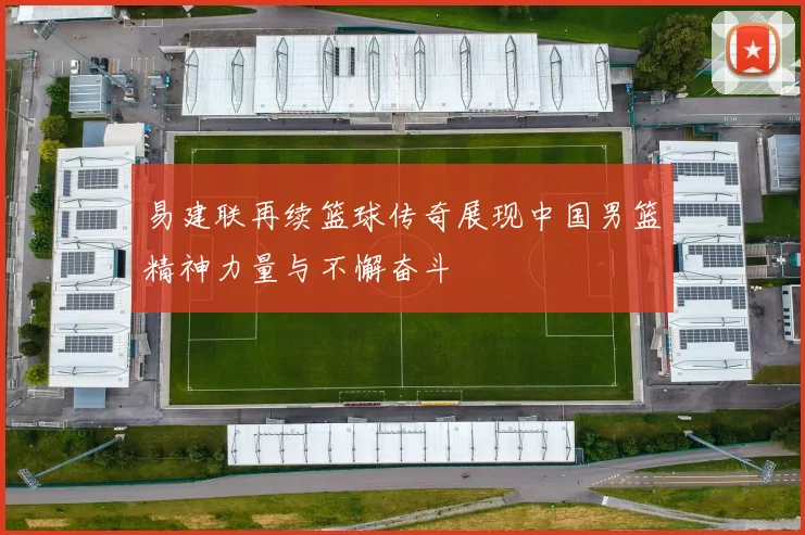易建联再续篮球传奇展现中国男篮精神力量与不懈奋斗