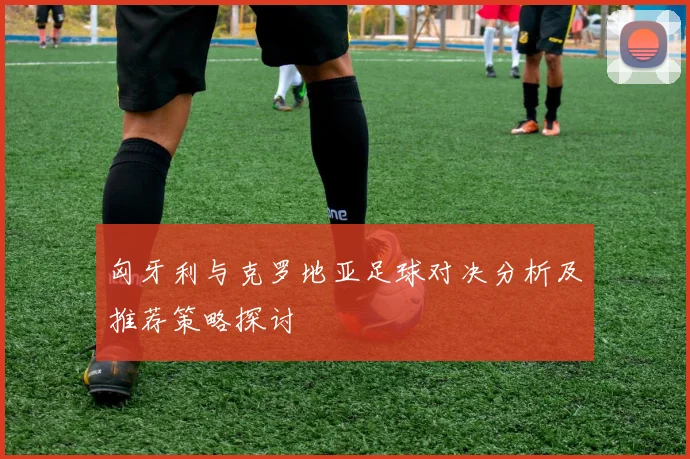 匈牙利与克罗地亚足球对决分析及推荐策略探讨