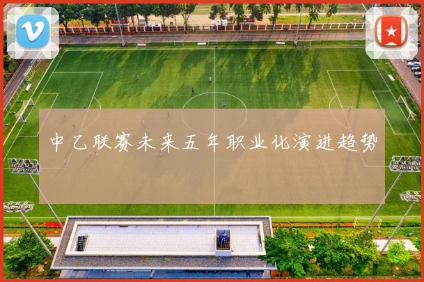 中乙联赛未来五年职业化演进趋势