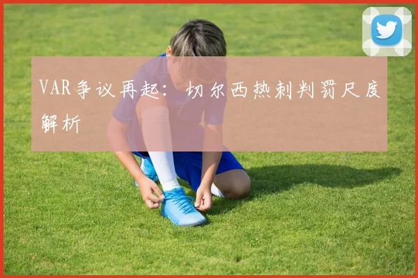 VAR争议再起：切尔西热刺判罚尺度解析