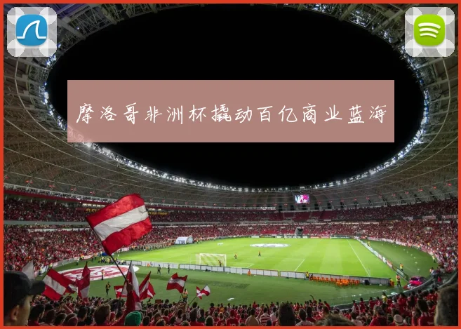摩洛哥非洲杯撬动百亿商业蓝海